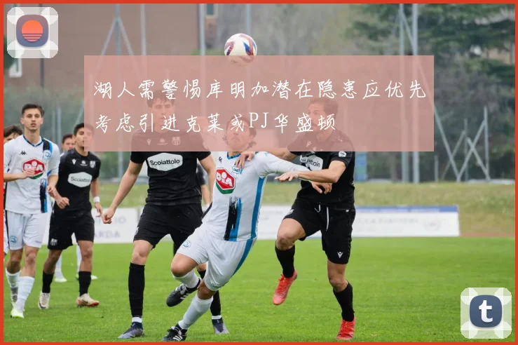 湖人需警惕库明加潜在隐患应优先考虑引进克莱或PJ华盛顿
