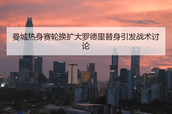 曼城热身赛轮换扩大罗德里替身引发战术讨论