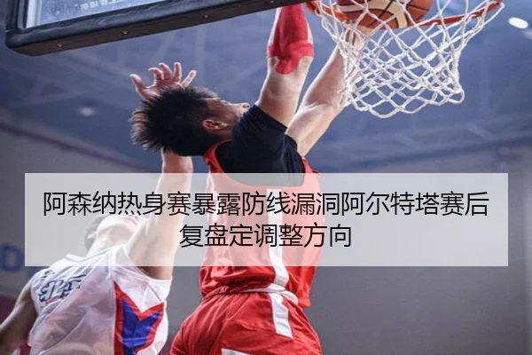 阿森纳热身赛暴露防线漏洞阿尔特塔赛后复盘定调整方向